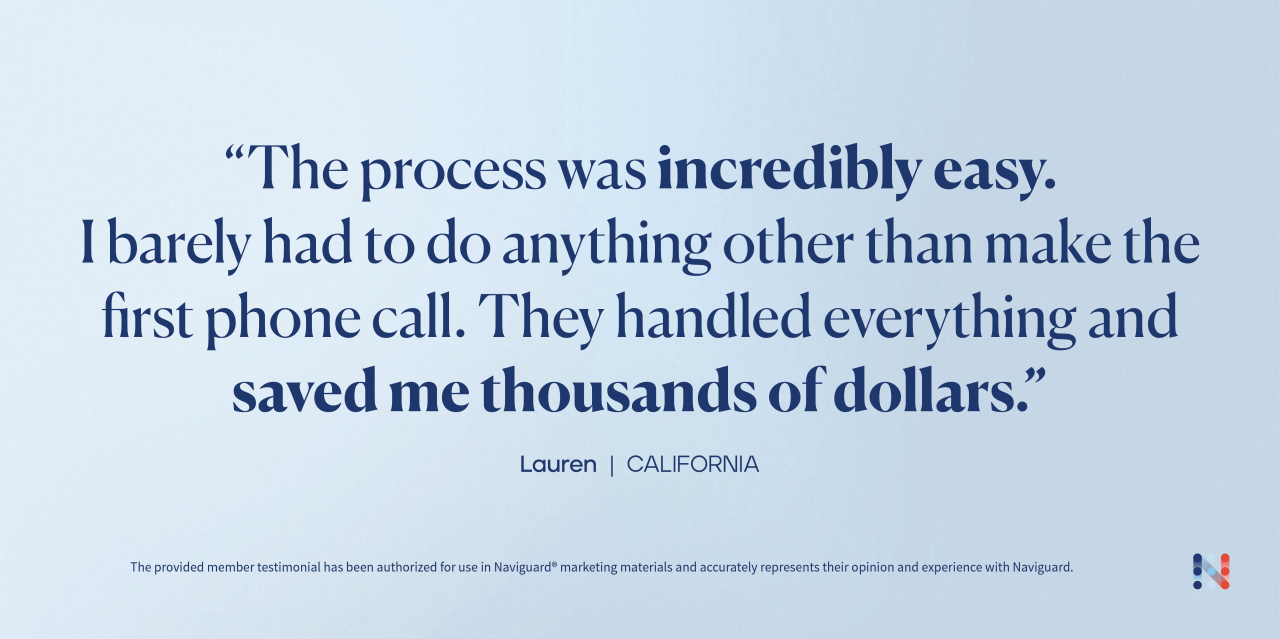 "The process was incredibly easy. I barely had to do anything other than make the first phone call. They handled everything and saved me thousands of dollars." Lauren | California